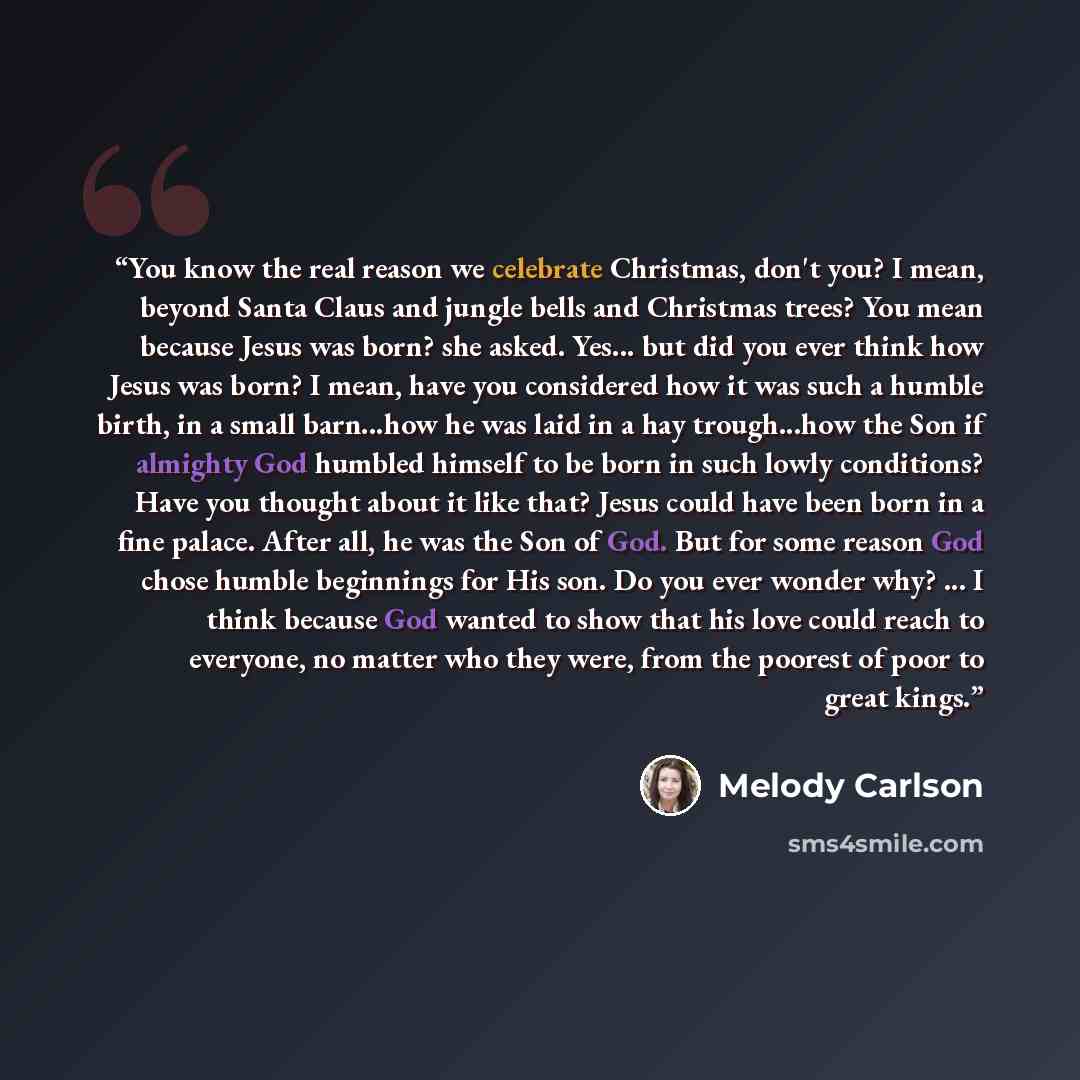 “You know the real reason we celebrate Christmas, don't you? I mean, beyond Santa Claus and jungle bells and Christmas trees? You mean because Jesus was born? she asked. Yes... but did you ever think how Jesus was born? I mean, have you considered how it was such a humble birth, in a small…” quote by Melody Carlson