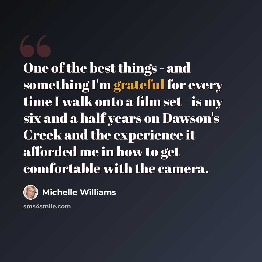 “One of the best things - and something I'm grateful for every time I walk onto a film set - is my six and a half years on Dawson's Creek and the experience it afforded me in how to get comfortable with the camera.” quote by Michelle Williams