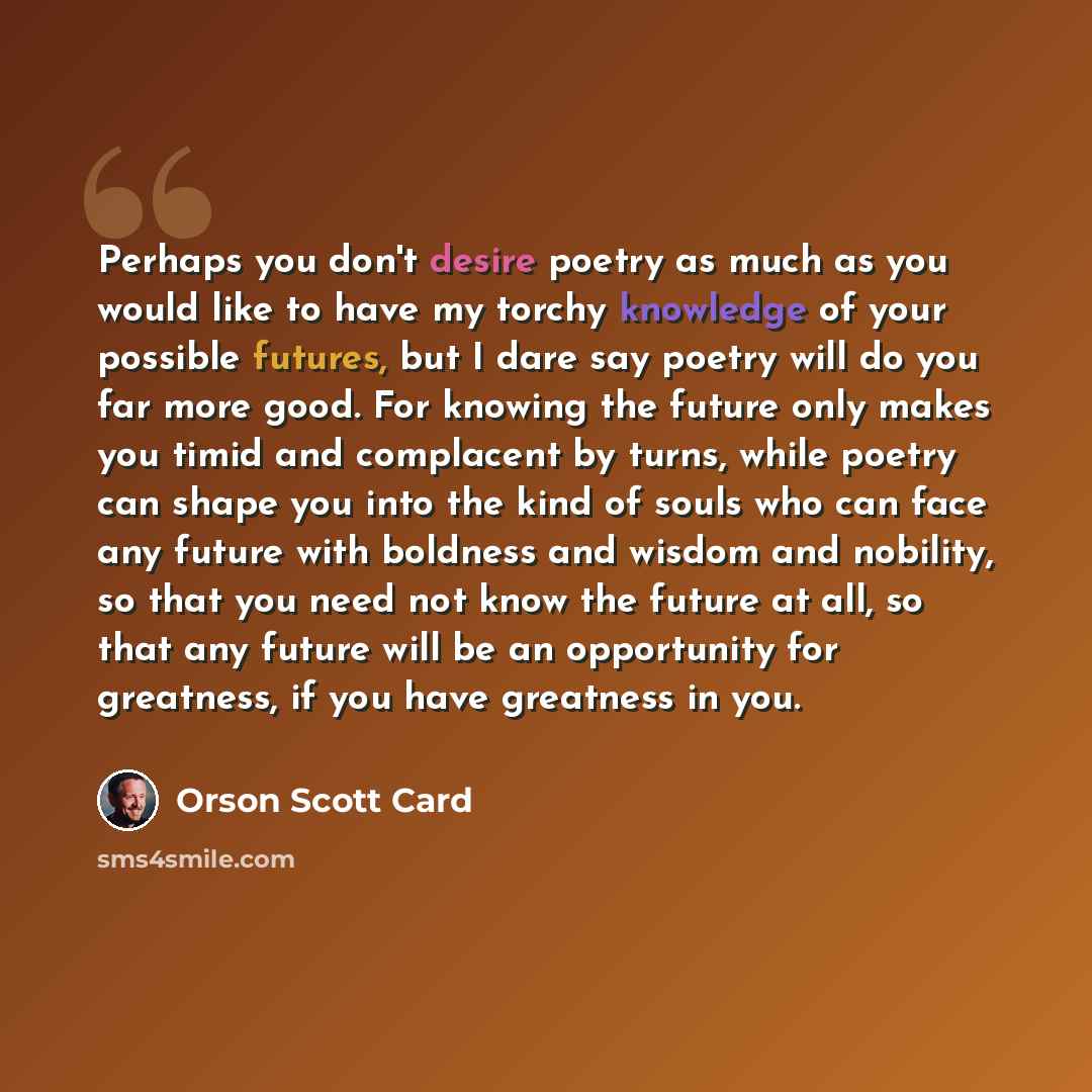 “Perhaps you don't desire poetry as much as you would like to have my torchy knowledge of your possible futures, but I dare say poetry will do you far more good. For knowing the future only makes you timid and complacent by turns, while poetry can shape you into the kind of souls who can face any…” quote by Orson Scott Card