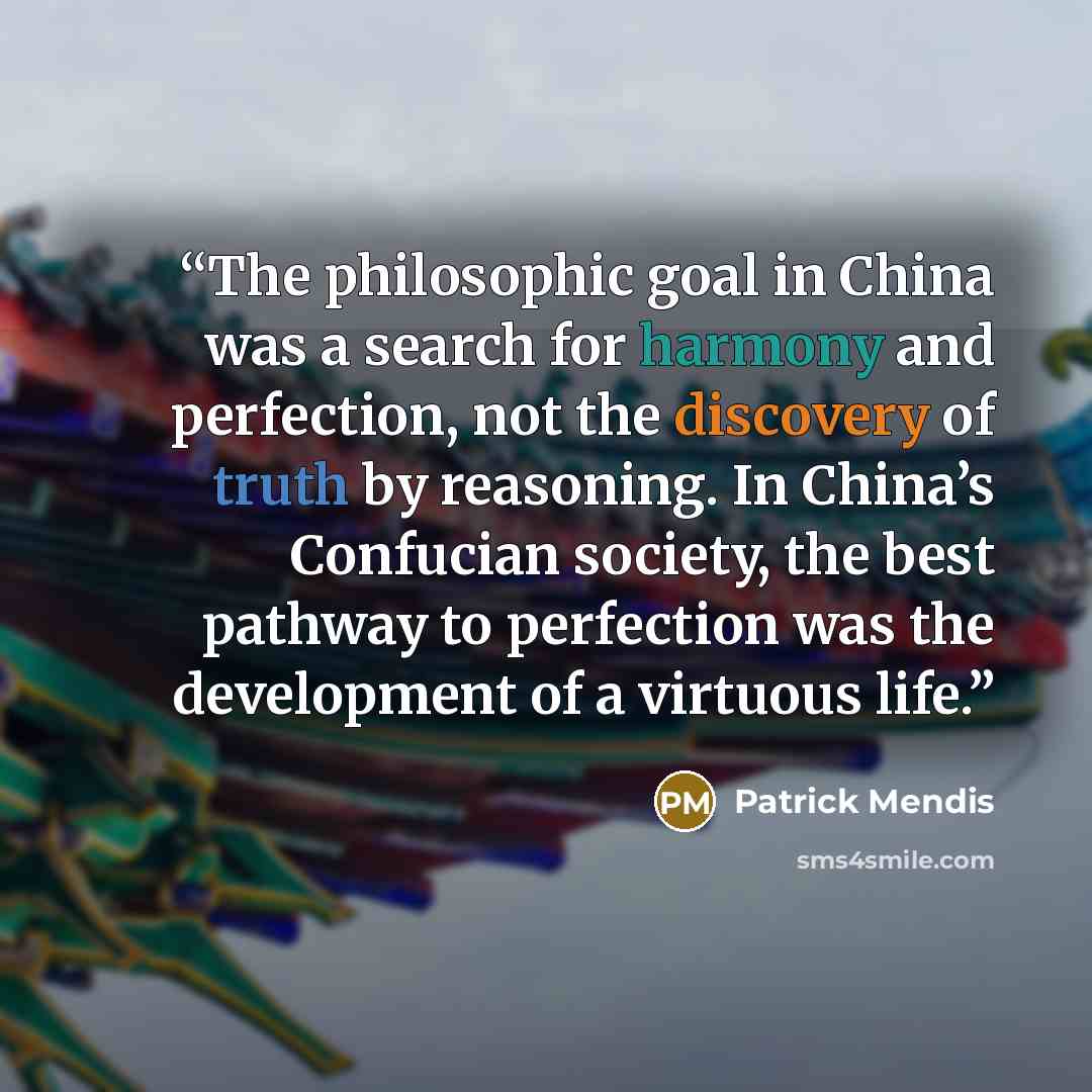 “The philosophic goal in China was a search for harmony and perfection, not the discovery of truth by reasoning. In China’s Confucian society, the best pathway to perfection was the development of a virtuous life.” quote by Patrick Mendis