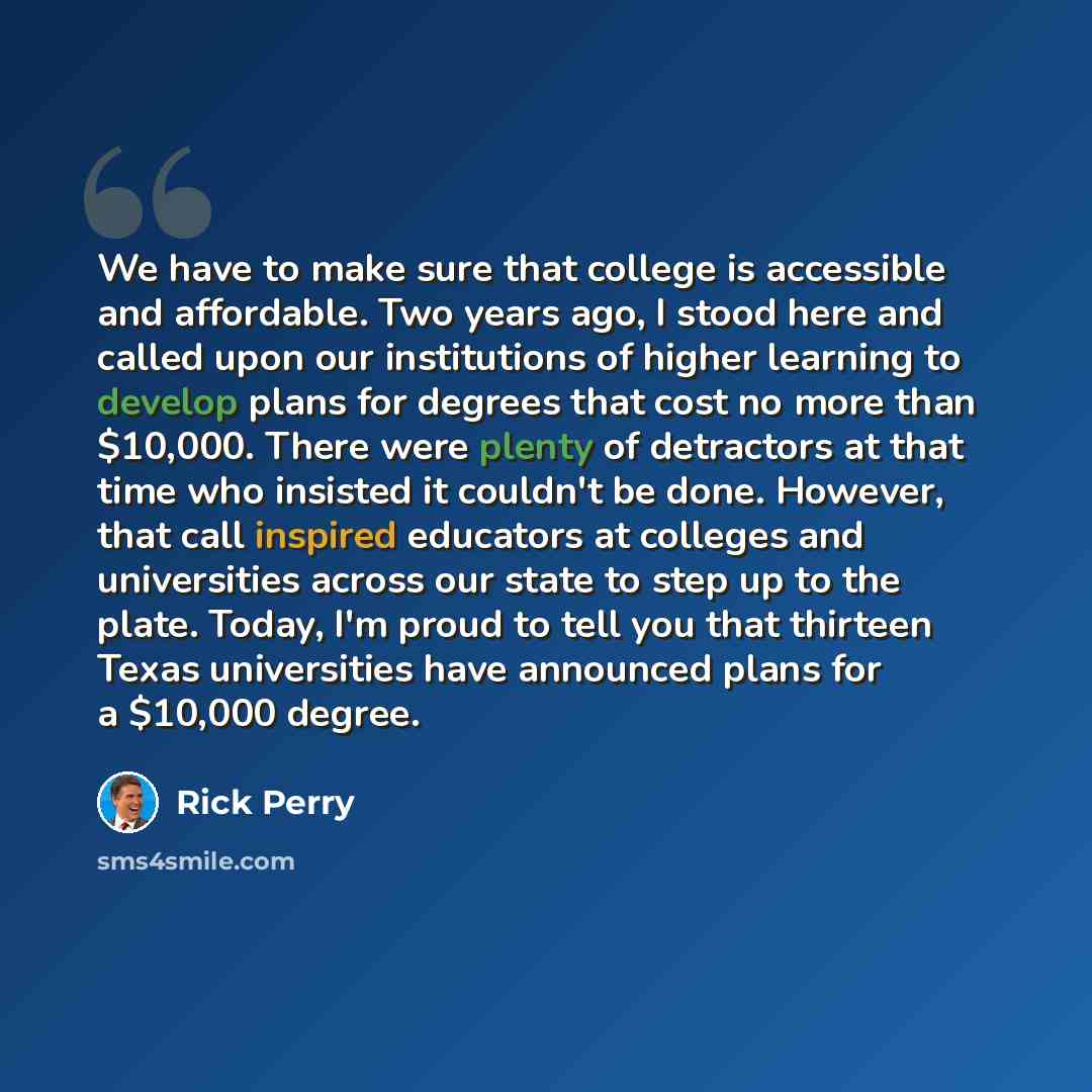 “We have to make sure that college is accessible and affordable. Two years ago, I stood here and called upon our institutions of higher learning to develop plans for degrees that cost no more than $10,000. There were plenty of detractors at that time who insisted it couldn't be done. However, that…” quote by Rick Perry