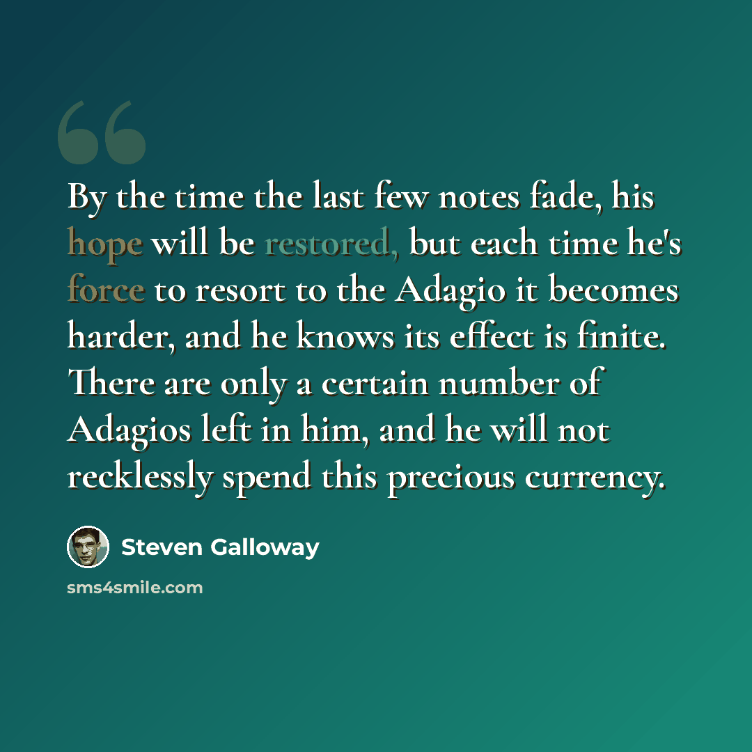 “By the time the last few notes fade, his hope will be restored, but each time he's force to resort to the Adagio it becomes harder, and he knows its effect is finite. There are only a certain number of Adagios left in him, and he will not recklessly spend this precious currency.” quote by Steven Galloway