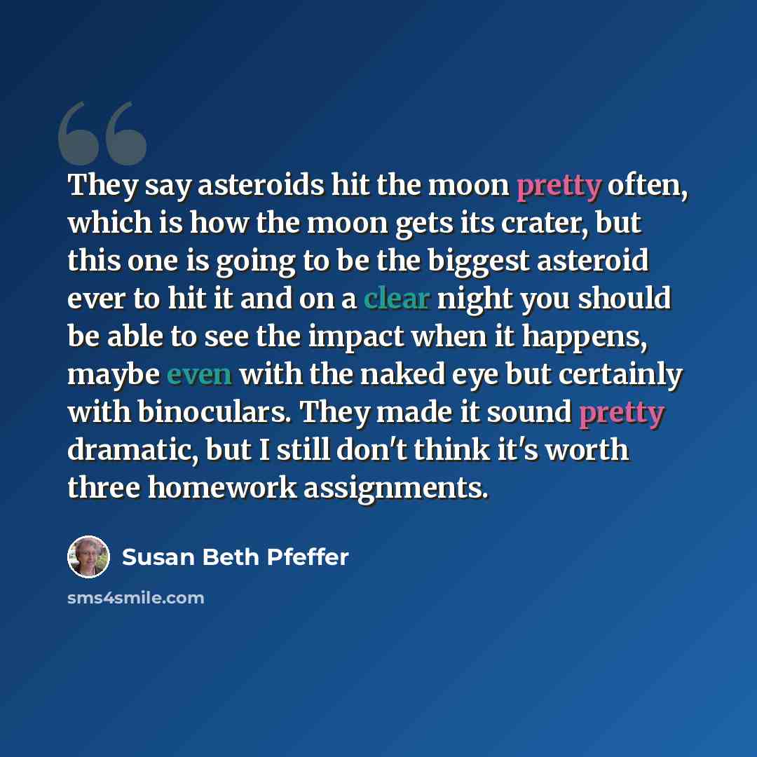 “They say asteroids hit the moon pretty often, which is how the moon gets its crater, but this one is going to be the biggest asteroid ever to hit it and on a clear night you should be able to see the impact when it happens, maybe even with the naked eye but certainly with binoculars. They made it…” quote by Susan Beth Pfeffer