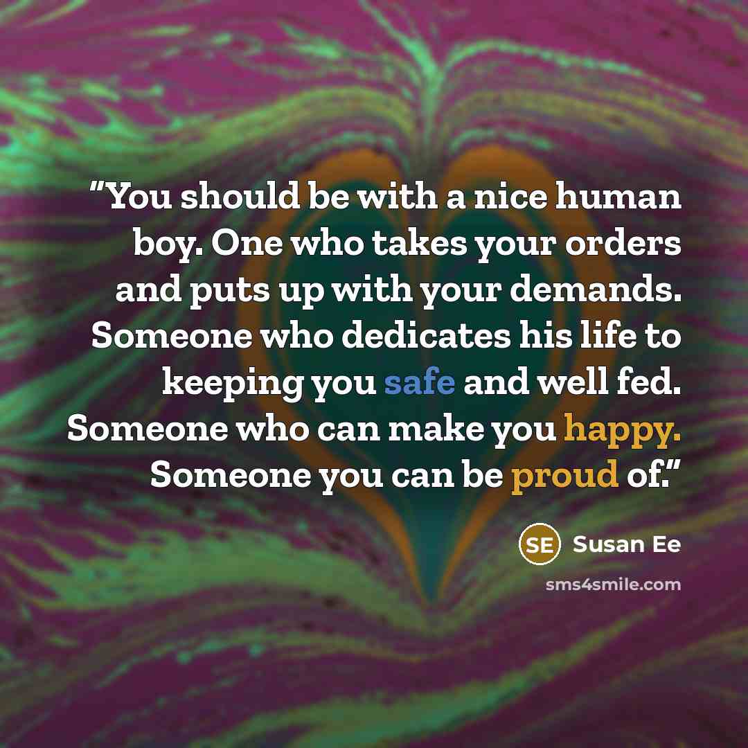 “You should be with a nice human boy. One who takes your orders and puts up with your demands. Someone who dedicates his life to keeping you safe and well fed. Someone who can make you happy. Someone you can be proud of.” quote by Susan Ee