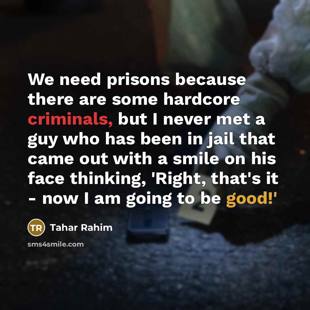 “We need prisons because there are some hardcore criminals, but I never met a guy who has been in jail that came out with a smile on his face thinking, 'Right, that's it - now I am going to be good!'” quote by Tahar Rahim