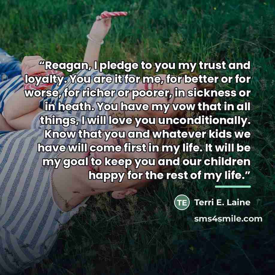 “Reagan, I pledge to you my trust and loyalty. You are it for me, for better or for worse, for richer or poorer, in sickness or in heath. You have my vow that in all things, I will love you unconditionally. Know that you and whatever kids we have will come first in my life. It will be my goal to…” quote by Terri E. Laine