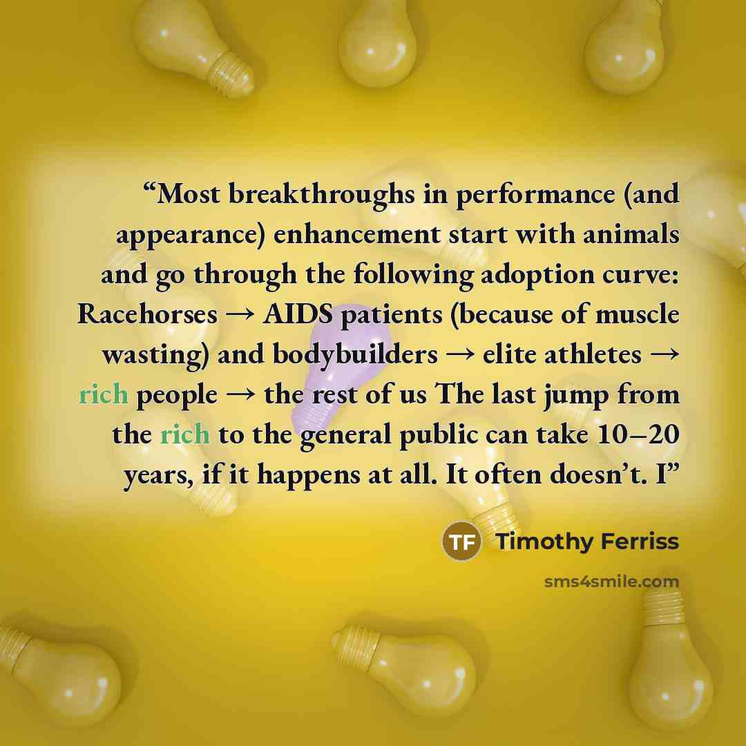 “Most breakthroughs in performance (and appearance) enhancement start with animals and go through the following adoption curve: Racehorses → AIDS patients (because of muscle wasting) and bodybuilders → elite athletes → rich people → the rest of us The last jump from the rich to the general public…” quote by Timothy Ferriss