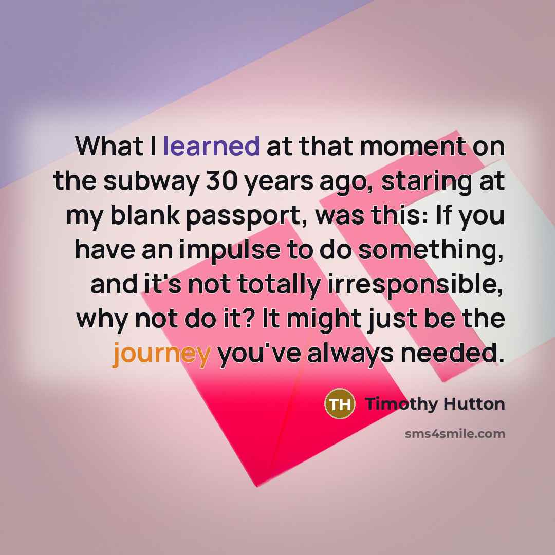 “What I learned at that moment on the subway 30 years ago, staring at my blank passport, was this: If you have an impulse to do something, and it's not totally irresponsible, why not do it? It might just be the journey you've always needed.” quote by Timothy Hutton