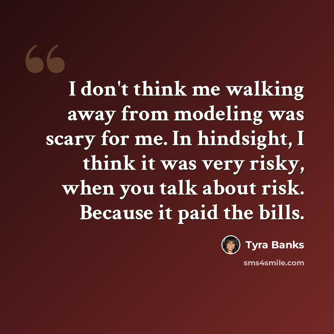“I don't think me walking away from modeling was scary for me. In hindsight, I think it was very risky, when you talk about risk. Because it paid the bills.” quote by Tyra Banks