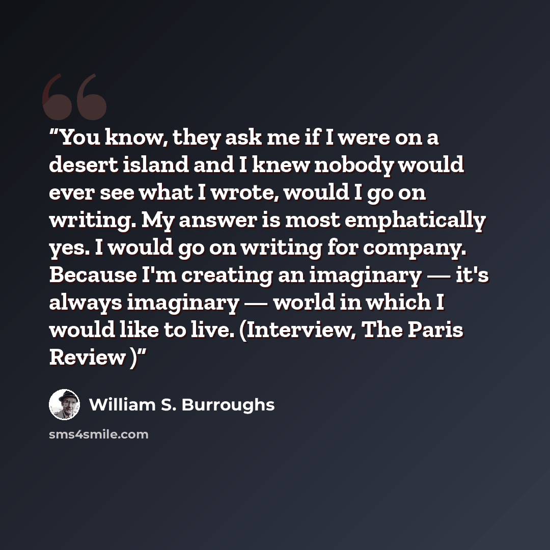 “You know, they ask me if I were on a desert island and I knew nobody would ever see what I wrote, would I go on writing. My answer is most emphatically yes. I would go on writing for company. Because I'm creating an imaginary — it's always imaginary — world in which I would like to live…” quote by William S. Burroughs