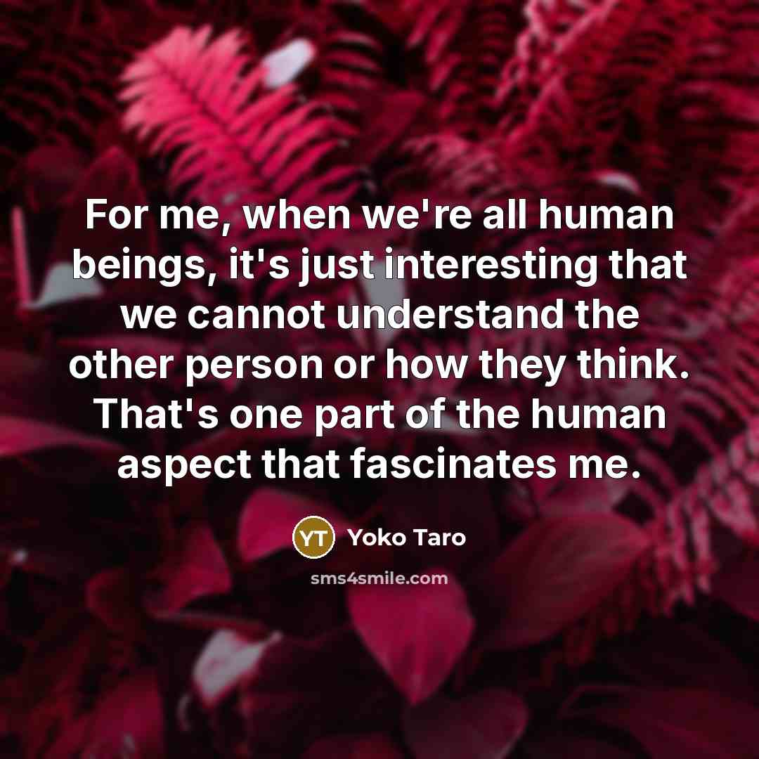 “For me, when we're all human beings, it's just interesting that we cannot understand the other person or how they think. That's one part of the human aspect that fascinates me.” quote by Yoko Taro