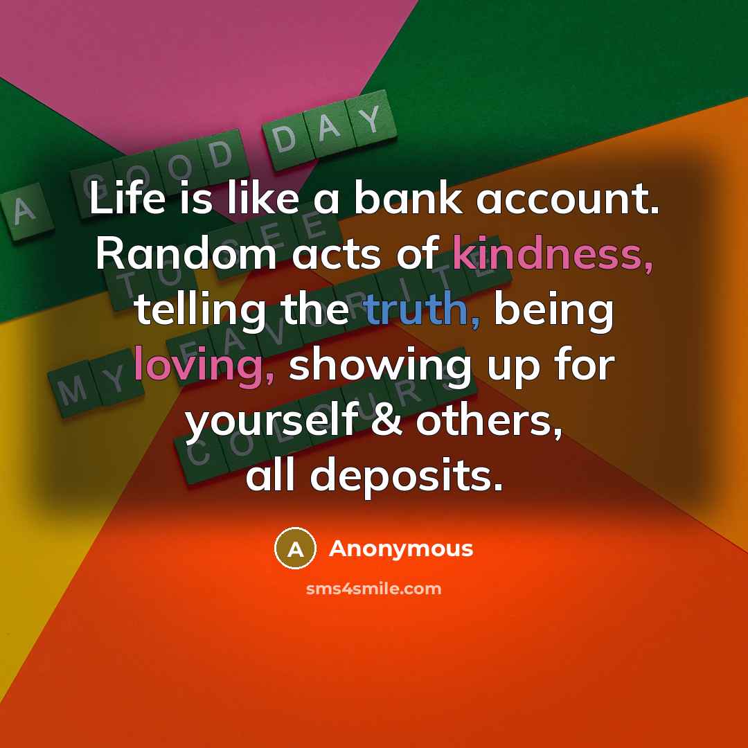 “Life is like a bank account. Random acts of kindness, telling the truth, being loving, showing up for yourself & others, all deposits.” quote by Anonymous