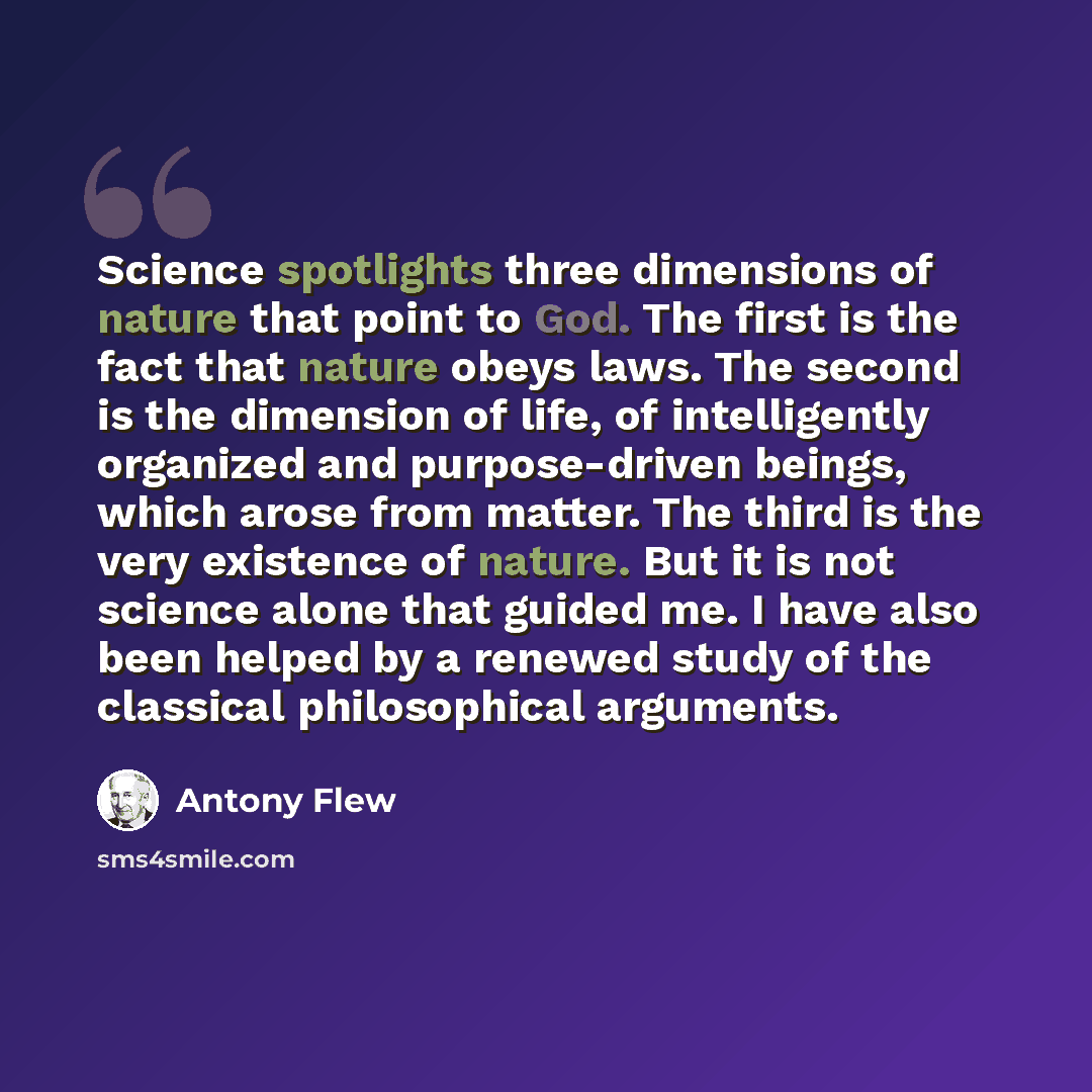 “Science spotlights three dimensions of nature that point to God. The first is the fact that nature obeys laws. The second is the dimension of life, of intelligently organized and purpose-driven beings, which arose from matter. The third is the very existence of nature. But it is not science alone…” quote by Antony Flew