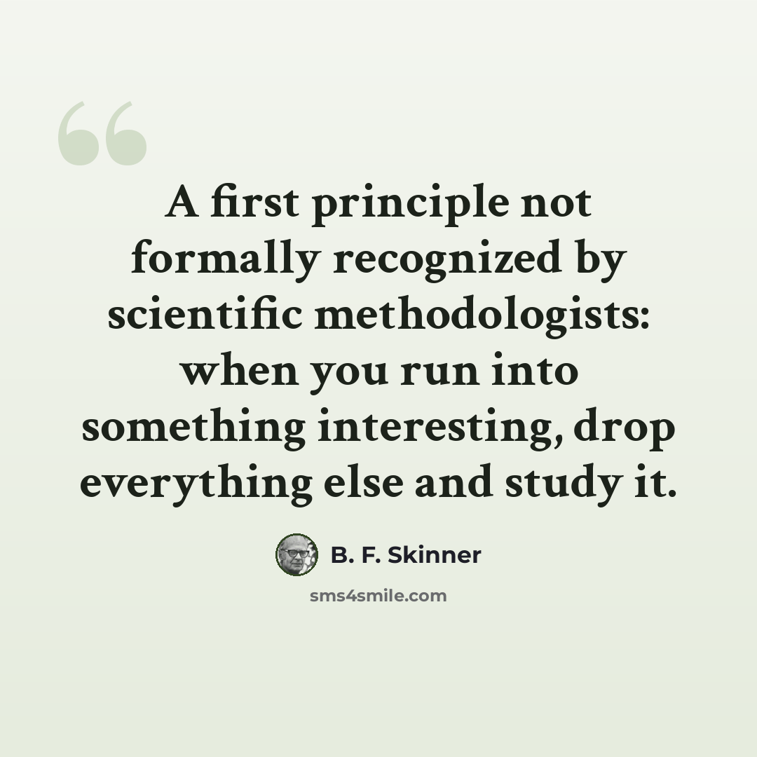 “A first principle not formally recognized by scientific methodologists: when you run into something interesting, drop everything else and study it.” quote by B. F. Skinner