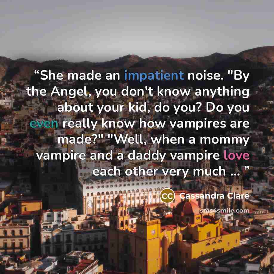 “She made an impatient noise. "By the Angel, you don't know anything about your kid, do you? Do you even really know how vampires are made?" "Well, when a mommy vampire and a daddy vampire love each other very much ...” quote by Cassandra Clare