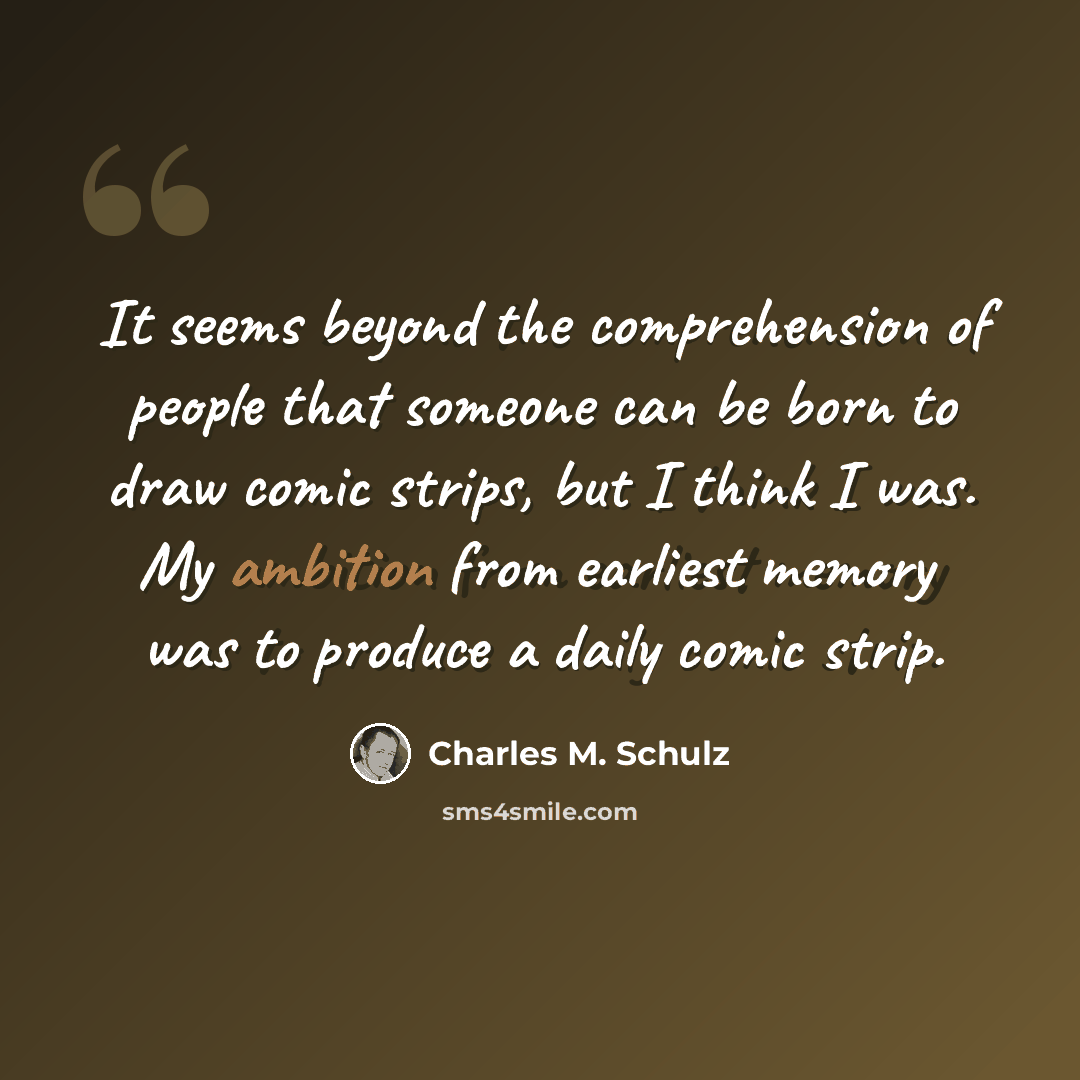 “It seems beyond the comprehension of people that someone can be born to draw comic strips, but I think I was. My ambition from earliest memory was to produce a daily comic strip.” quote by Charles M. Schulz