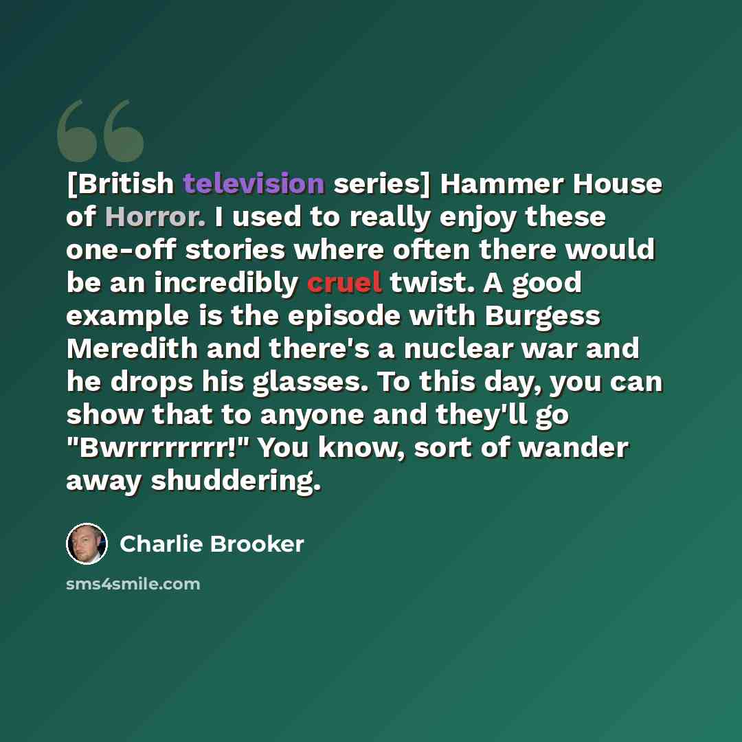 “[British television series] Hammer House of Horror. I used to really enjoy these one-off stories where often there would be an incredibly cruel twist. A good example is the episode with Burgess Meredith and there's a nuclear war and he drops his glasses. To this day, you can show that to anyone…” quote by Charlie Brooker