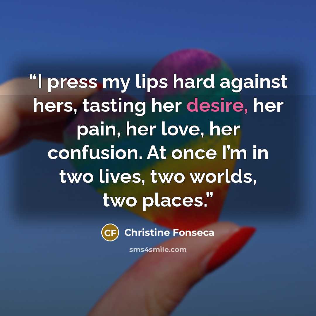 “I press my lips hard against hers, tasting her desire, her pain, her love, her confusion. At once I’m in two lives, two worlds, two places.” quote by Christine Fonseca