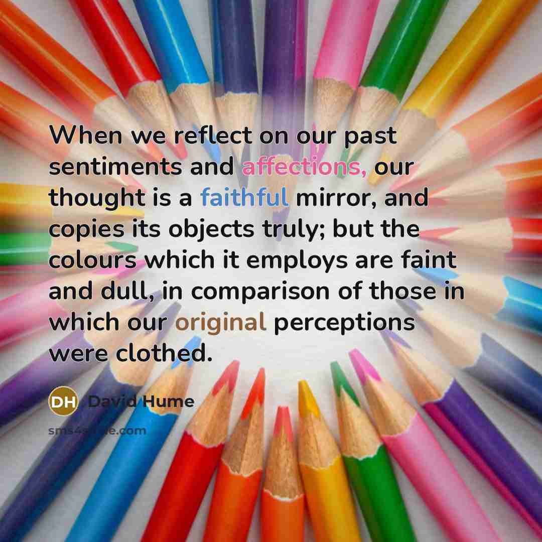 “When we reflect on our past sentiments and affections, our thought is a faithful mirror, and copies its objects truly; but the colours which it employs are faint and dull, in comparison of those in which our original perceptions were clothed.” quote by David Hume