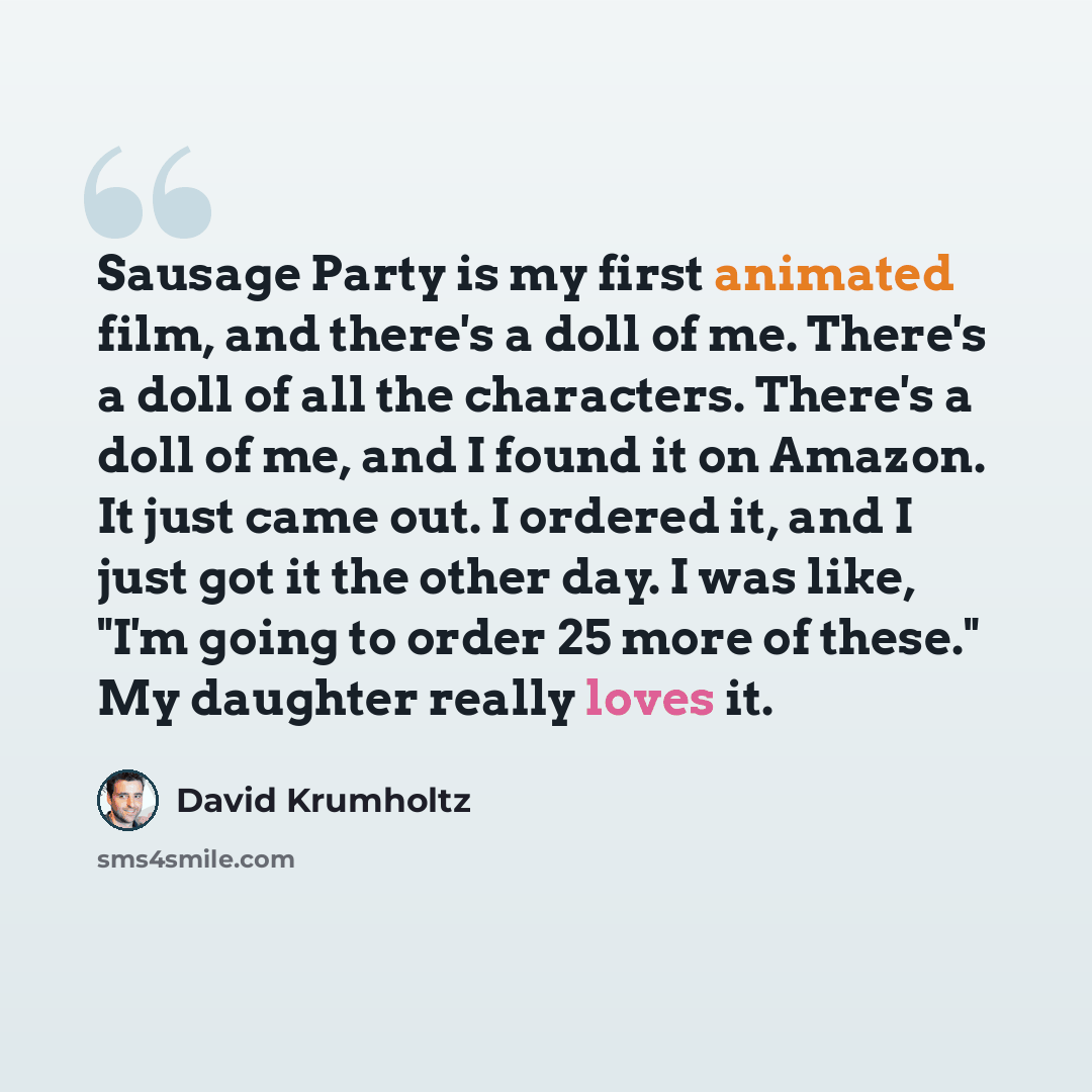 “Sausage Party is my first animated film, and there's a doll of me. There's a doll of all the characters. There's a doll of me, and I found it on Amazon. It just came out. I ordered it, and I just got it the other day. I was like, "I'm going to order 25 more of these." My daughter really loves it.” quote by David Krumholtz