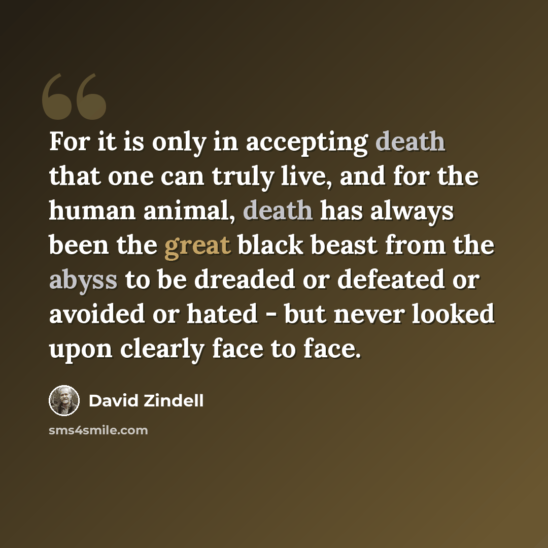 “For it is only in accepting death that one can truly live, and for the human animal, death has always been the great black beast from the abyss to be dreaded or defeated or avoided or hated - but never looked upon clearly face to face.” quote by David Zindell