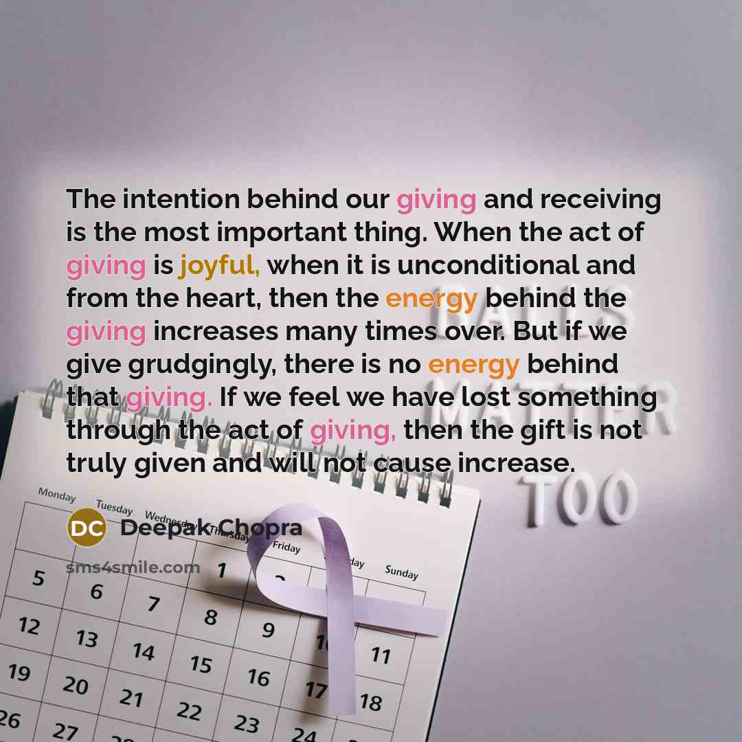 “The intention behind our giving and receiving is the most important thing. When the act of giving is joyful, when it is unconditional and from the heart, then the energy behind the giving increases many times over. But if we give grudgingly, there is no energy behind that giving. If we feel we…” quote by Deepak Chopra