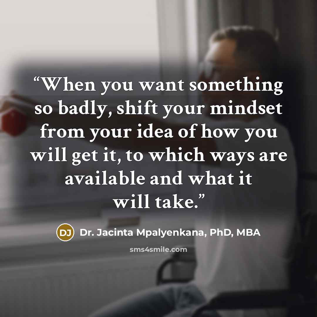 “When you want something so badly, shift your mindset from your idea of how you will get it, to which ways are available and what it will take.” quote by Dr. Jacinta Mpalyenkana, PhD, MBA