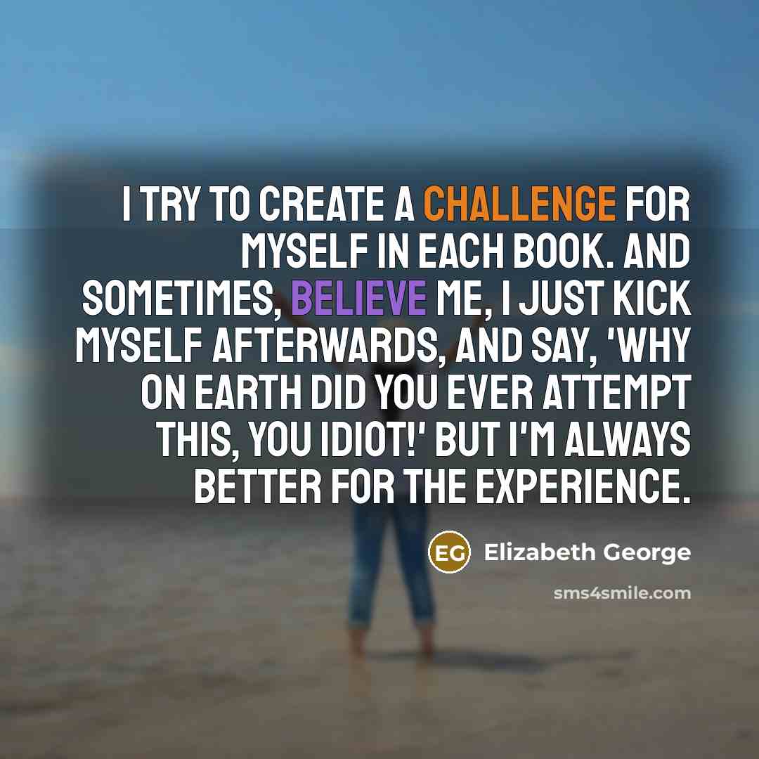 “I try to create a challenge for myself in each book. And sometimes, believe me, I just kick myself afterwards, and say, 'Why on earth did you ever attempt this, you idiot!' But I'm always better for the experience.” quote by Elizabeth George