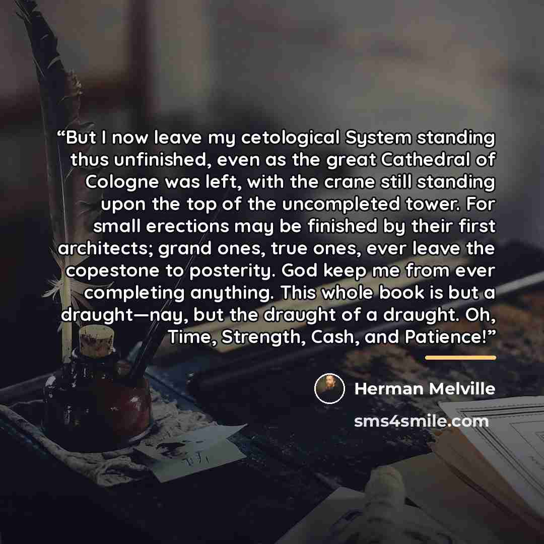 “But I now leave my cetological System standing thus unfinished, even as the great Cathedral of Cologne was left, with the crane still standing upon the top of the uncompleted tower. For small erections may be finished by their first architects; grand ones, true ones, ever leave the copestone to…” quote by Herman Melville