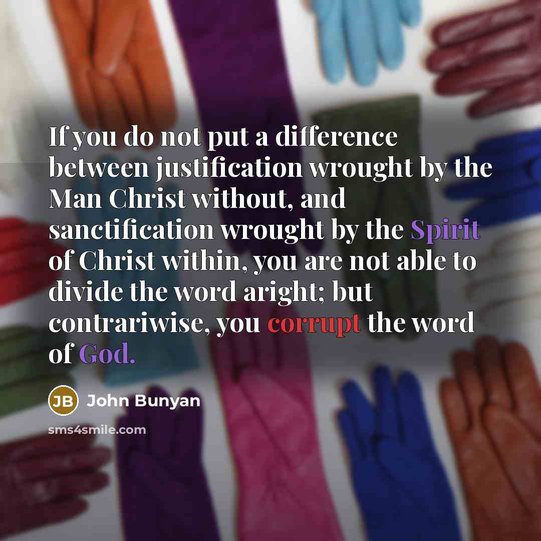 “If you do not put a difference between justification wrought by the Man Christ without, and sanctification wrought by the Spirit of Christ within, you are not able to divide the word aright; but contrariwise, you corrupt the word of God.” quote by John Bunyan
