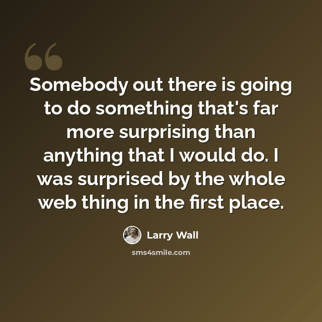 “Somebody out there is going to do something that's far more surprising than anything that I would do. I was surprised by the whole web thing in the first place.” quote by Larry Wall