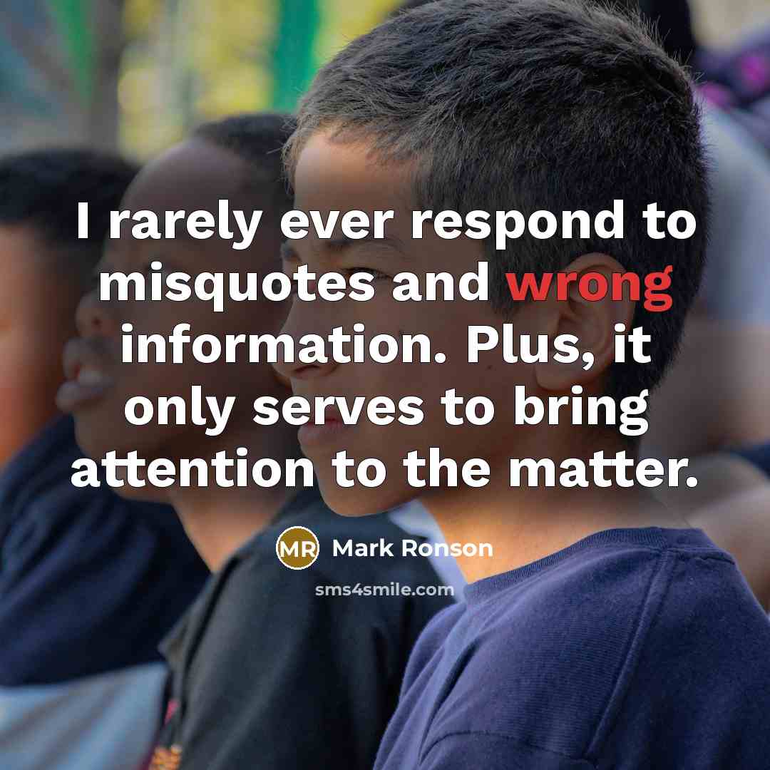 “I rarely ever respond to misquotes and wrong information. Plus, it only serves to bring attention to the matter.” quote by Mark Ronson