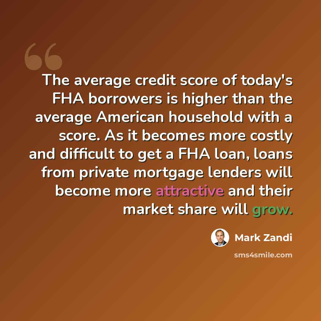 “The average credit score of today's FHA borrowers is higher than the average American household with a score. As it becomes more costly and difficult to get a FHA loan, loans from private mortgage lenders will become more attractive and their market share will grow.” quote by Mark Zandi