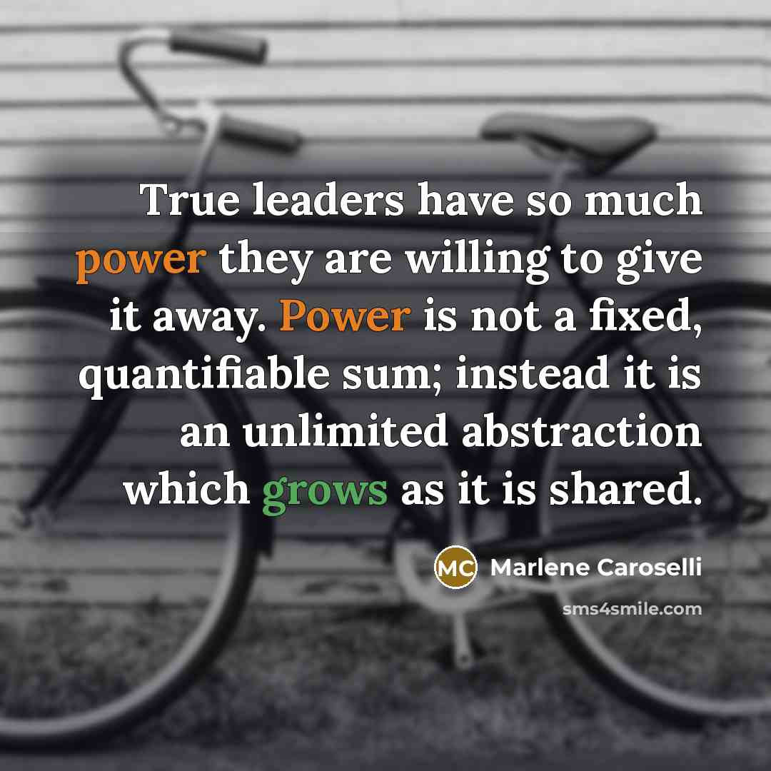 “True leaders have so much power they are willing to give it away. Power is not a fixed, quantifiable sum; instead it is an unlimited abstraction which grows as it is shared.” quote by Marlene Caroselli