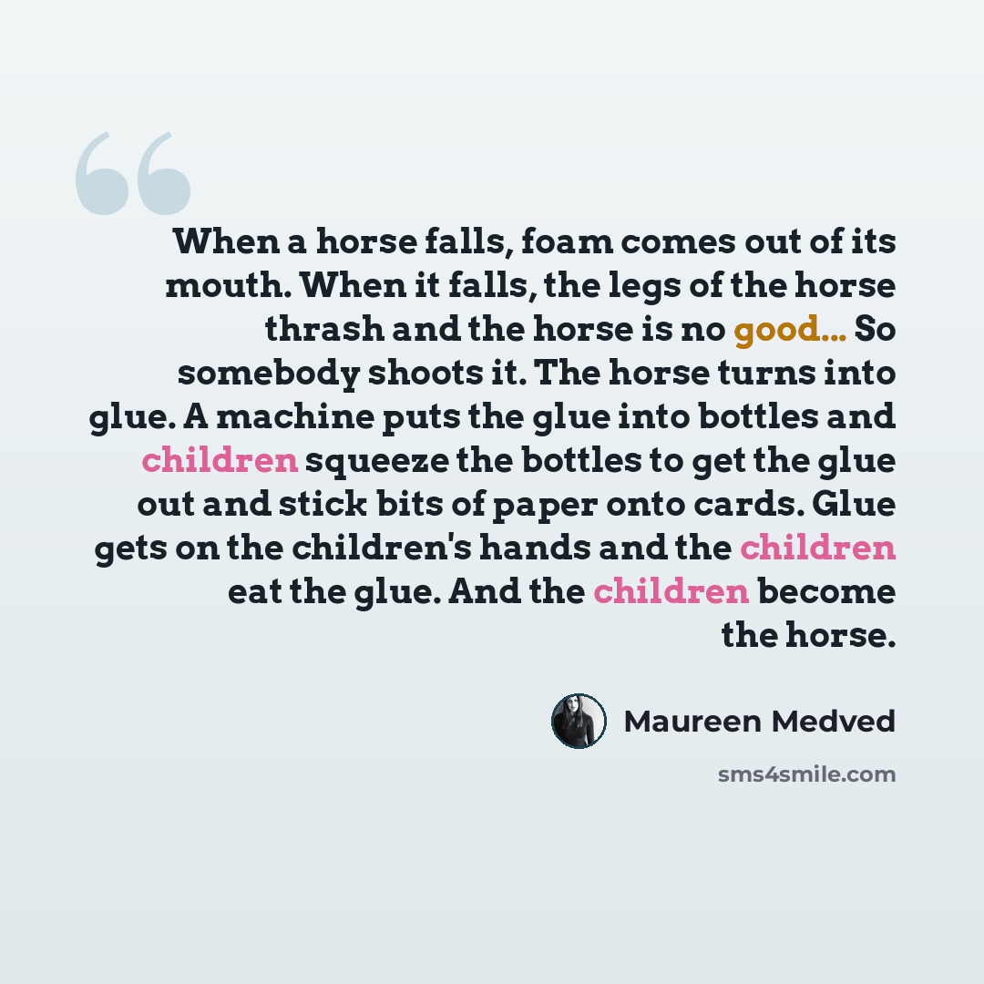 “When a horse falls, foam comes out of its mouth. When it falls, the legs of the horse thrash and the horse is no good... So somebody shoots it. The horse turns into glue. A machine puts the glue into bottles and children squeeze the bottles to get the glue out and stick bits of paper onto cards…” quote by Maureen Medved