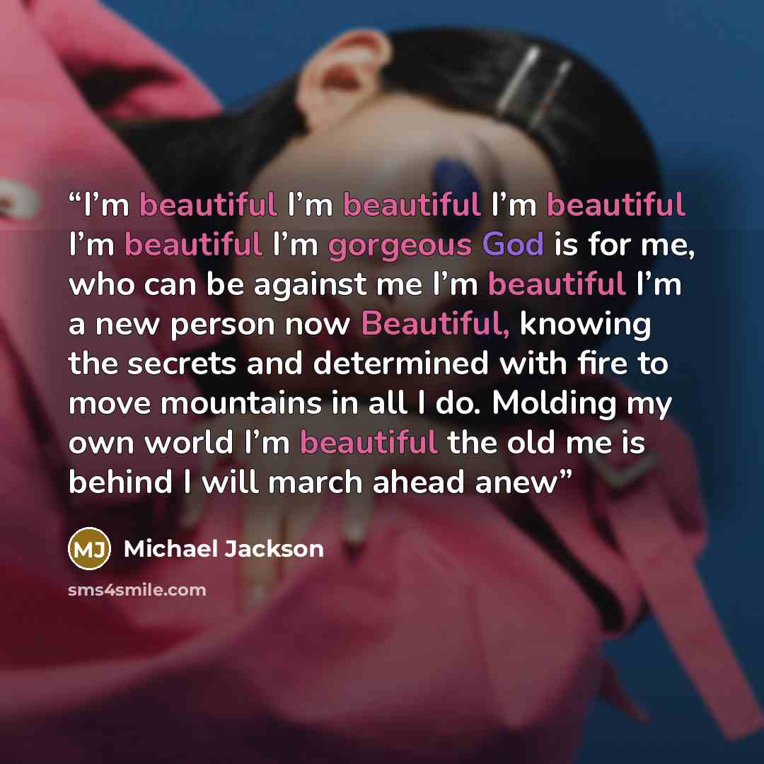 “I’m beautiful I’m beautiful I’m beautiful I’m beautiful I’m gorgeous God is for me, who can be against me I’m beautiful I’m a new person now Beautiful, knowing the secrets and determined with fire to move mountains in all I do. Molding my own world I’m beautiful the old me is behind I will march…” quote by Michael Jackson