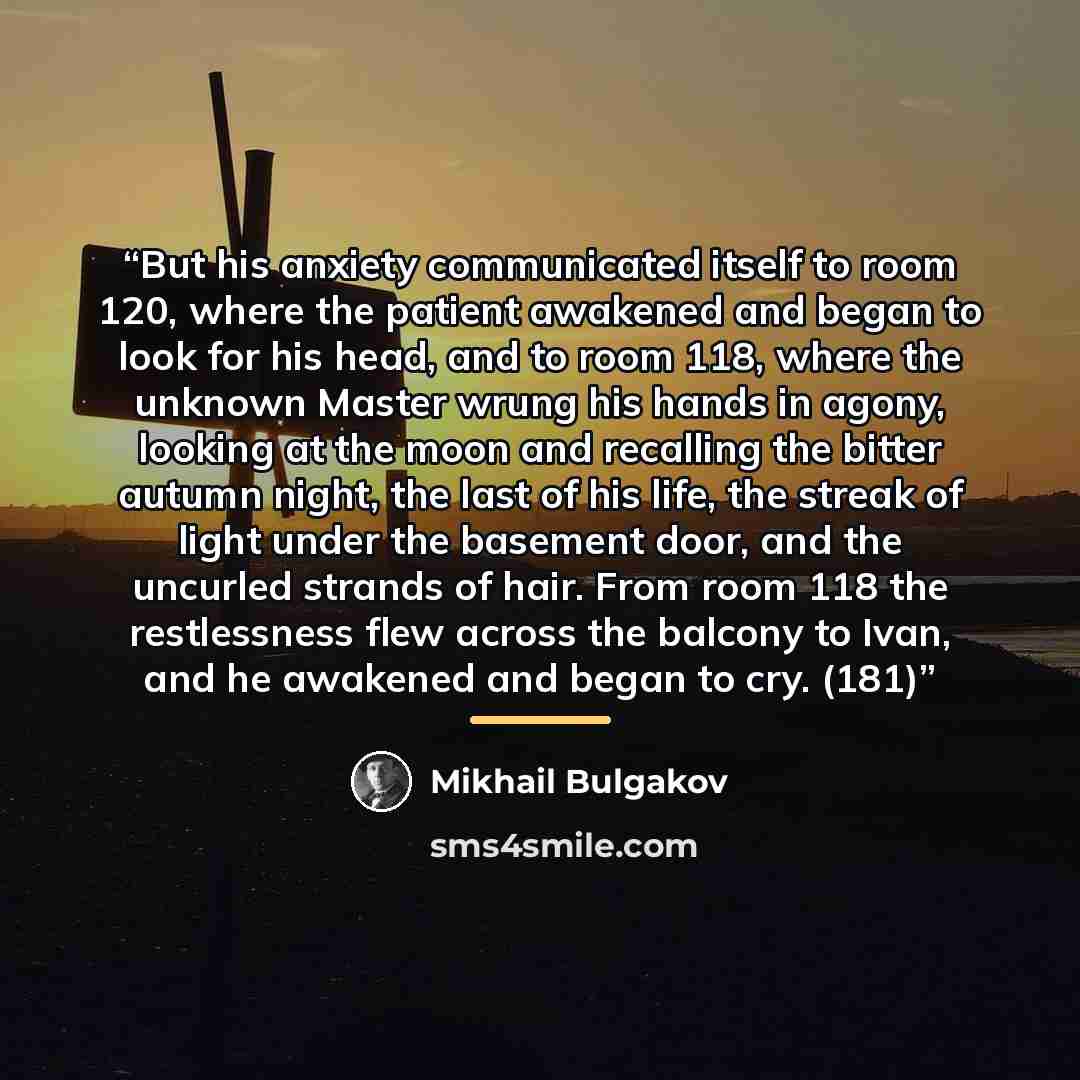 “But his anxiety communicated itself to room 120, where the patient awakened and began to look for his head, and to room 118, where the unknown Master wrung his hands in agony, looking at the moon and recalling the bitter autumn night, the last of his life, the streak of light under the basement…” quote by Mikhail Bulgakov