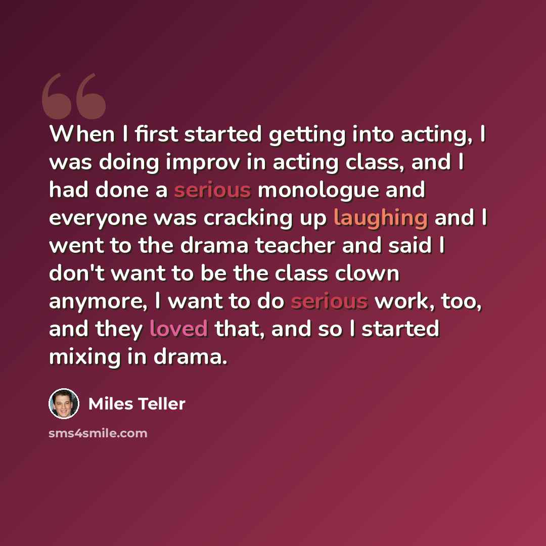 “When I first started getting into acting, I was doing improv in acting class, and I had done a serious monologue and everyone was cracking up laughing and I went to the drama teacher and said I don't want to be the class clown anymore, I want to do serious work, too, and they loved that, and so I…” quote by Miles Teller