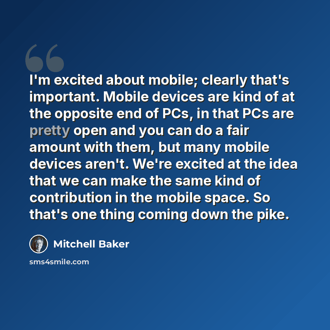 “I'm excited about mobile; clearly that's important. Mobile devices are kind of at the opposite end of PCs, in that PCs are pretty open and you can do a fair amount with them, but many mobile devices aren't. We're excited at the idea that we can make the same kind of contribution in the mobile…” quote by Mitchell Baker