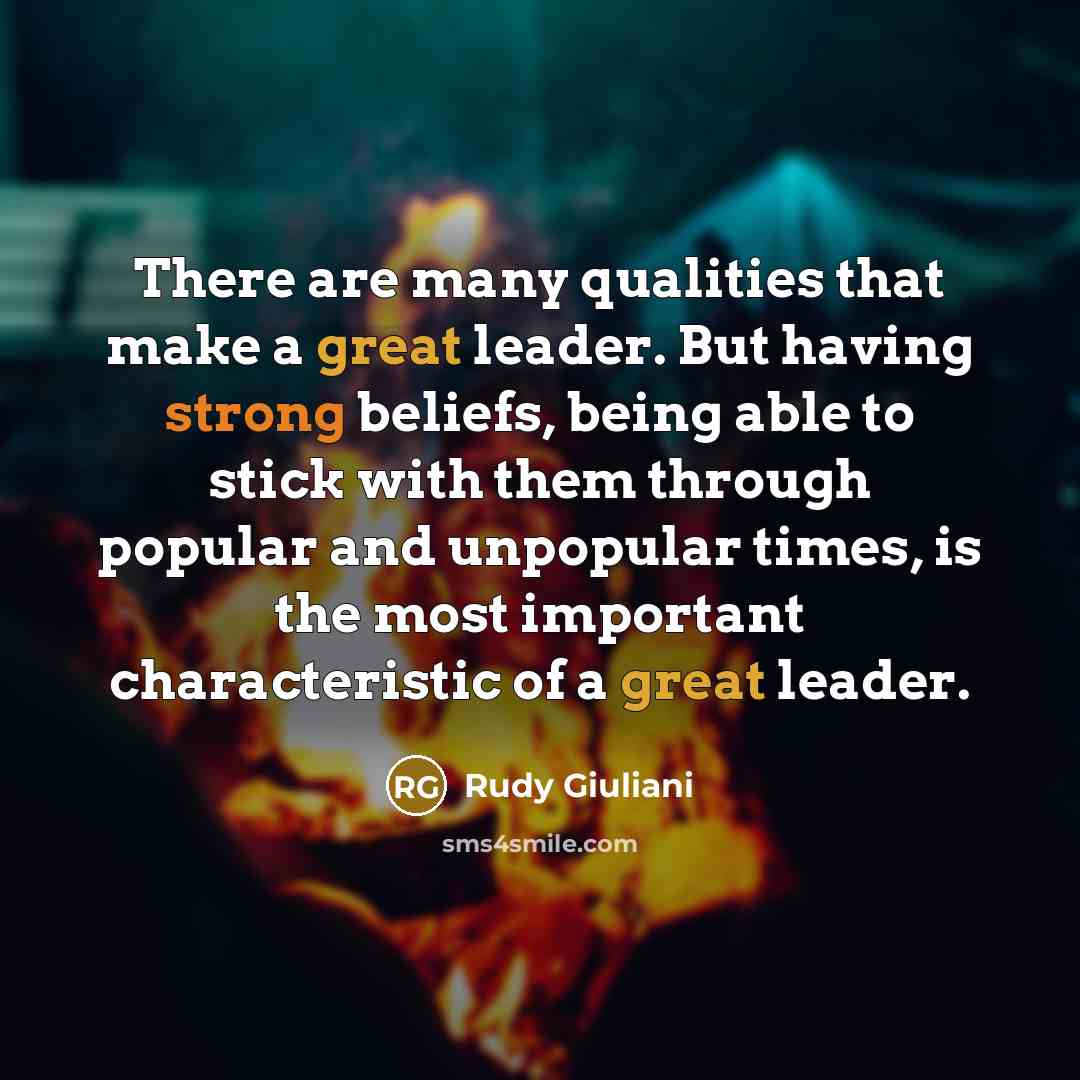 “There are many qualities that make a great leader. But having strong beliefs, being able to stick with them through popular and unpopular times, is the most important characteristic of a great leader.” quote by Rudy Giuliani