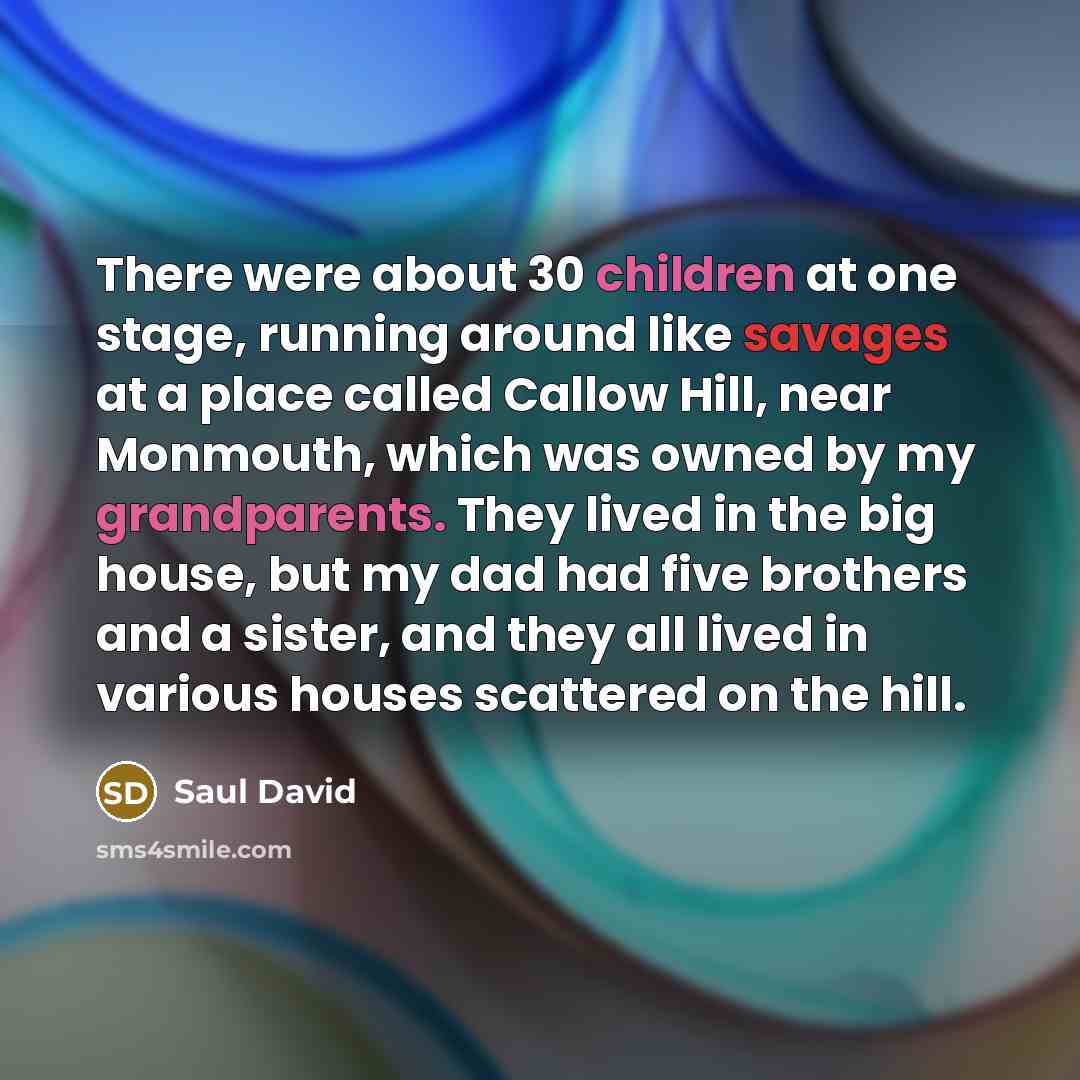 “There were about 30 children at one stage, running around like savages at a place called Callow Hill, near Monmouth, which was owned by my grandparents. They lived in the big house, but my dad had five brothers and a sister, and they all lived in various houses scattered on the hill.” quote by Saul David