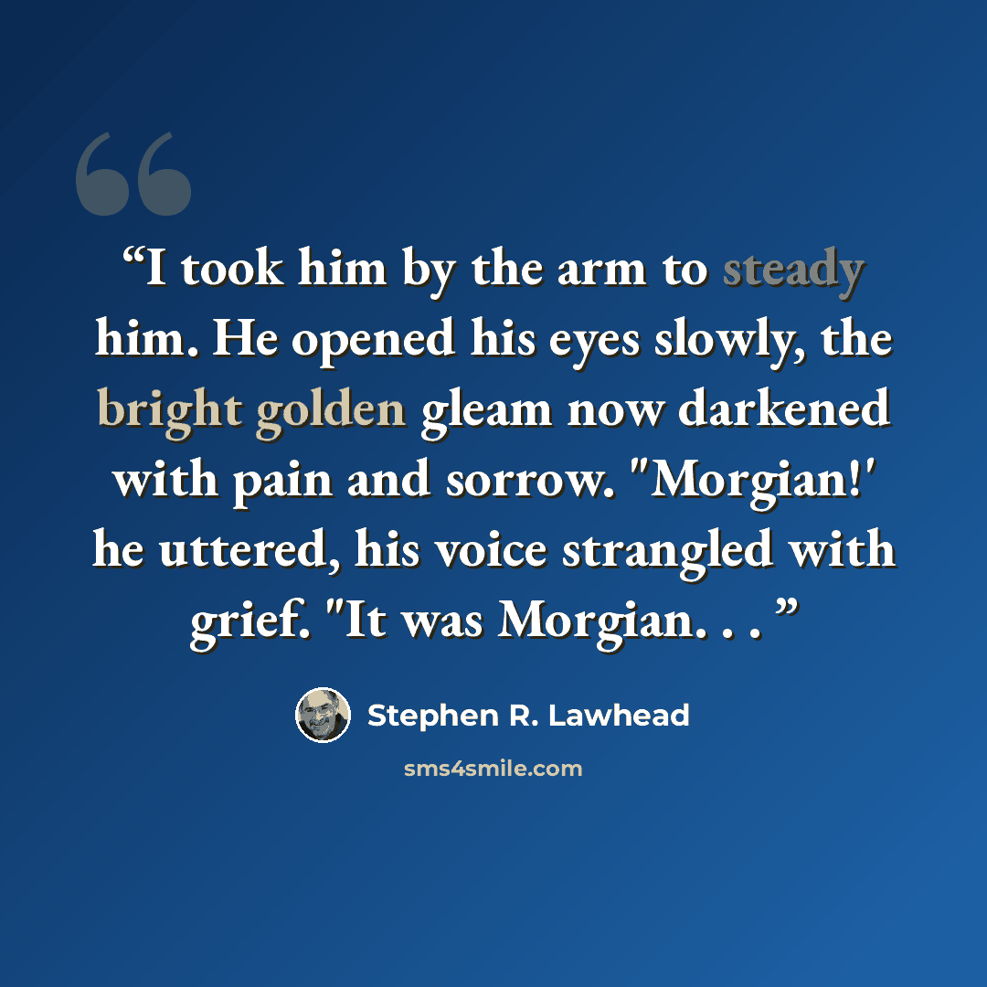 “I took him by the arm to steady him. He opened his eyes slowly, the bright golden gleam now darkened with pain and sorrow. "Morgian!' he uttered, his voice strangled with grief. "It was Morgian. . .” quote by Stephen R. Lawhead
