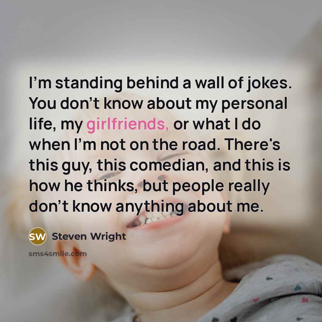 “I'm standing behind a wall of jokes. You don't know about my personal life, my girlfriends, or what I do when I'm not on the road. There's this guy, this comedian, and this is how he thinks, but people really don't know anything about me.” quote by Steven Wright