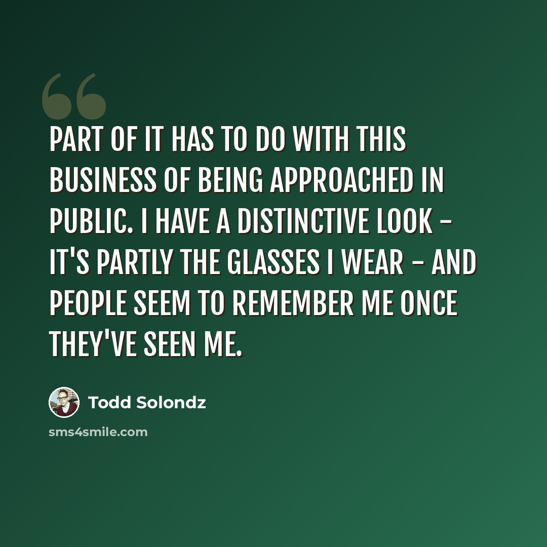“Part of it has to do with this business of being approached in public. I have a distinctive look - it's partly the glasses I wear - and people seem to remember me once they've seen me.” quote by Todd Solondz