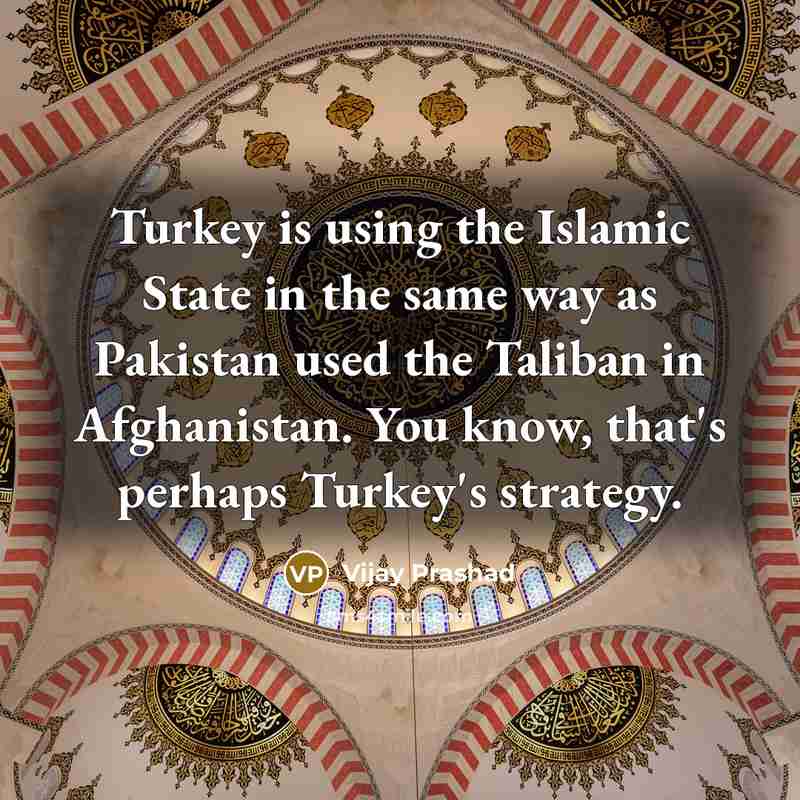 “Turkey is using the Islamic State in the same way as Pakistan used the Taliban in Afghanistan. You know, that's perhaps Turkey's strategy.” quote by Vijay Prashad