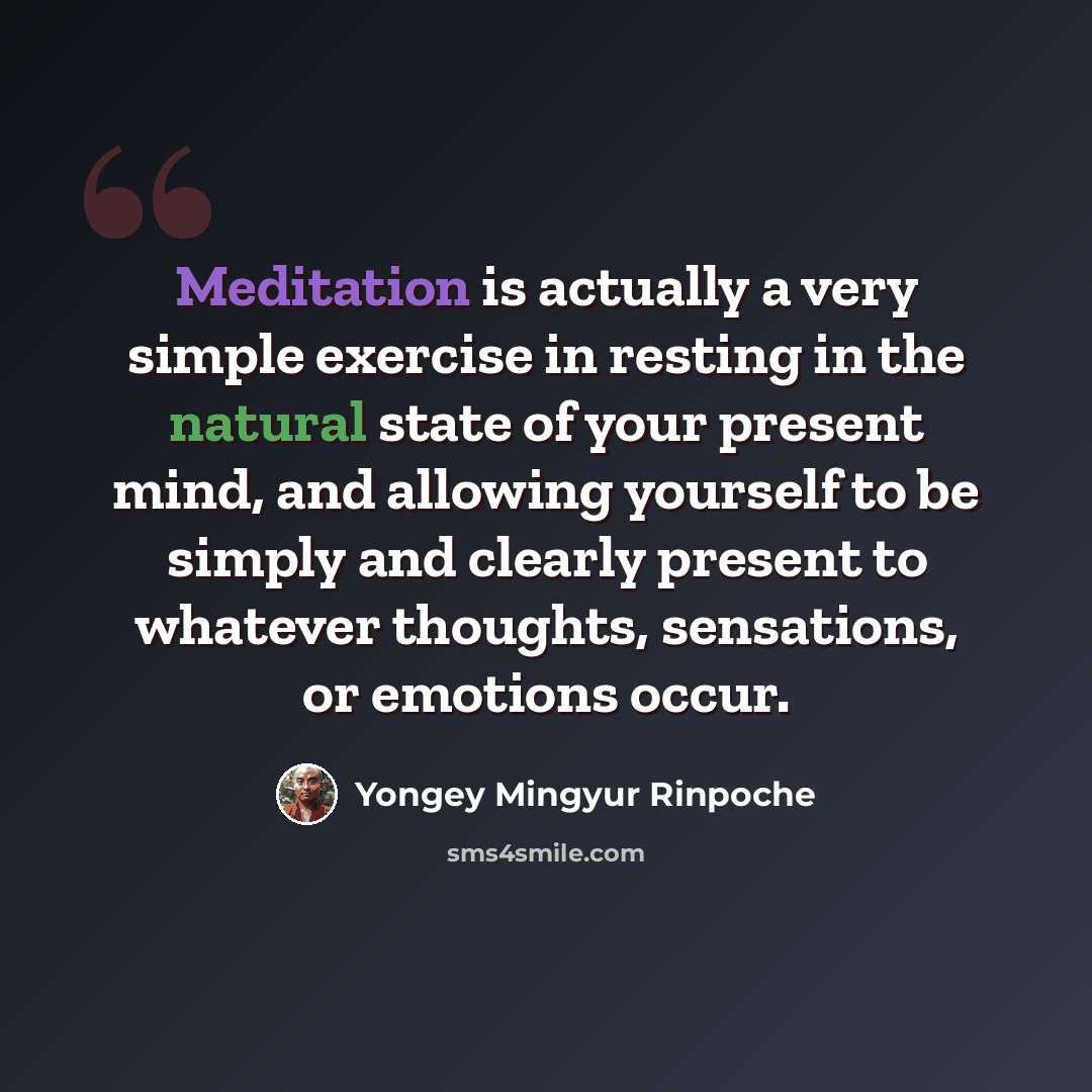 “Meditation is actually a very simple exercise in resting in the natural state of your present mind, and allowing yourself to be simply and clearly present to whatever thoughts, sensations, or emotions occur.” quote by Yongey Mingyur Rinpoche