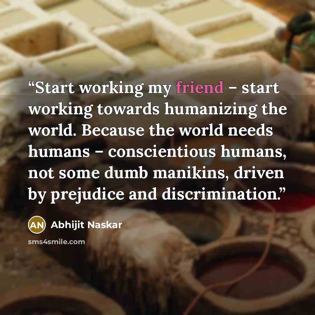 “Start working my friend – start working towards humanizing the world. Because the world needs humans – conscientious humans, not some dumb manikins, driven by prejudice and discrimination.” quote by Abhijit Naskar