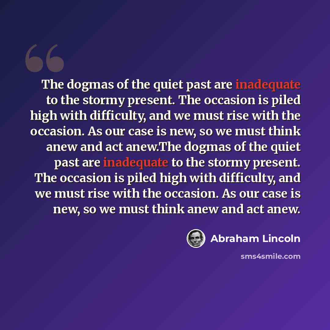 “The dogmas of the quiet past are inadequate to the stormy present. The occasion is piled high with difficulty, and we must rise with the occasion. As our case is new, so we must think anew and act anew.The dogmas of the quiet past are inadequate to the stormy present. The occasion is piled high…” quote by Abraham Lincoln