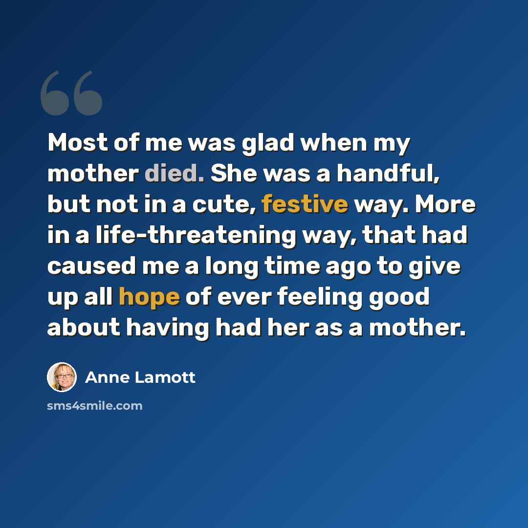 “Most of me was glad when my mother died. She was a handful, but not in a cute, festive way. More in a life-threatening way, that had caused me a long time ago to give up all hope of ever feeling good about having had her as a mother.” quote by Anne Lamott