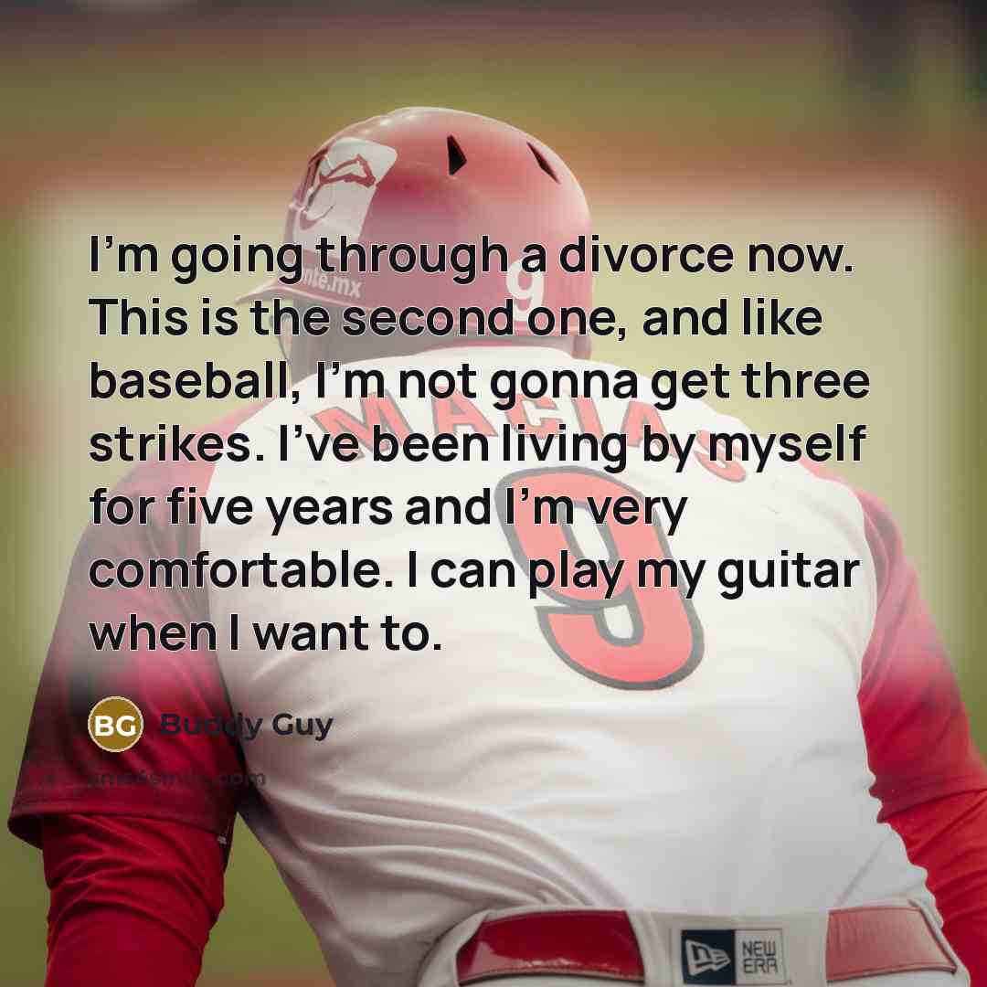 “I'm going through a divorce now. This is the second one, and like baseball, I'm not gonna get three strikes. I've been living by myself for five years and I'm very comfortable. I can play my guitar when I want to.” quote by Buddy Guy